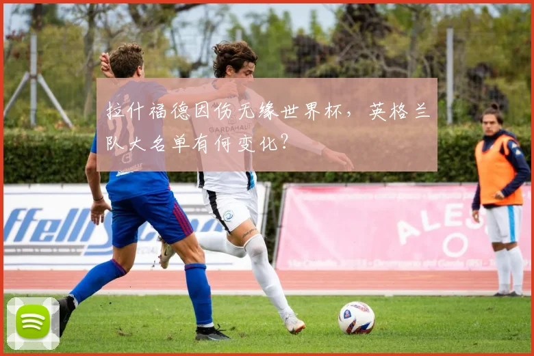 拉什福德因伤无缘世界杯,英格兰队大名单有何变化?