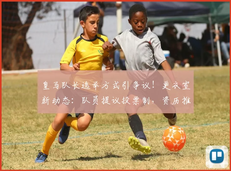 皇马队长选举方式引争议!更衣室新动态:队员提议投票制,资历推选传统受挑战