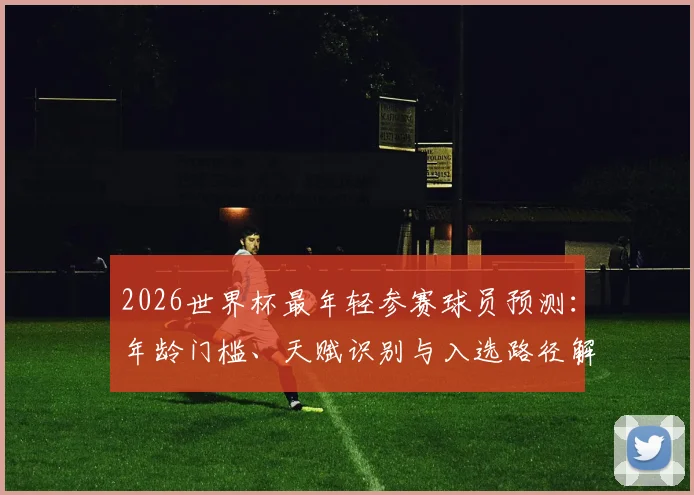 2026世界杯最年轻参赛球员预测:年龄门槛、天赋识别与入选路径解析