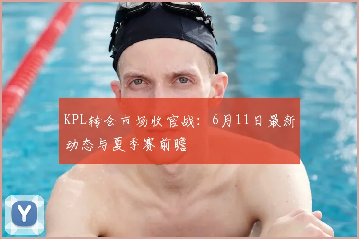 KPL转会市场收官战:6月11日最新动态与夏季赛前瞻