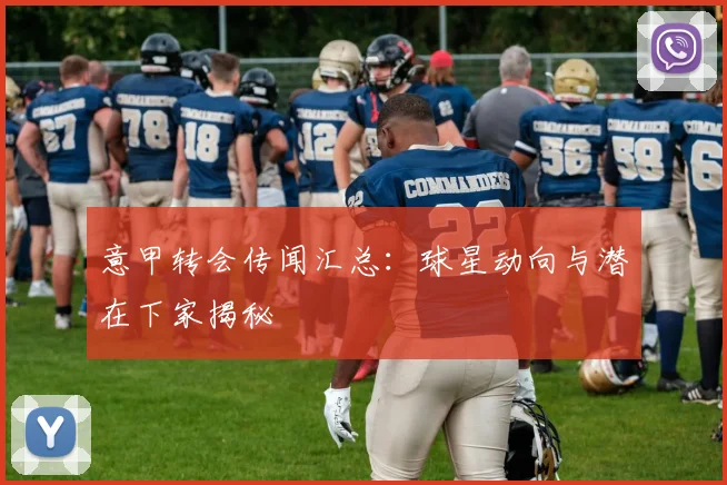 意甲转会传闻汇总：球星动向与潜在下家揭秘