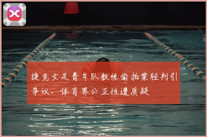 捷克女足青年队教练偷拍案轻判引争议,体育界公正性遭质疑