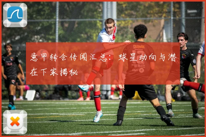 意甲转会传闻汇总：球星动向与潜在下家揭秘