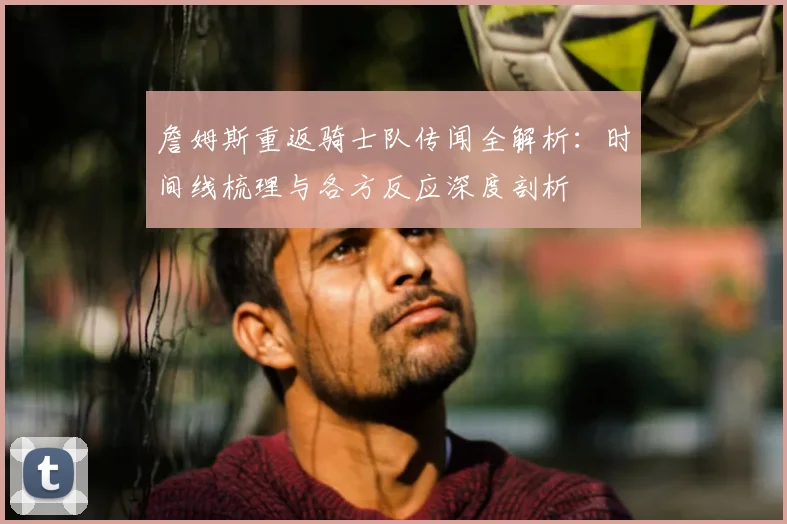 詹姆斯重返骑士队传闻全解析：时间线梳理与各方反应深度剖析