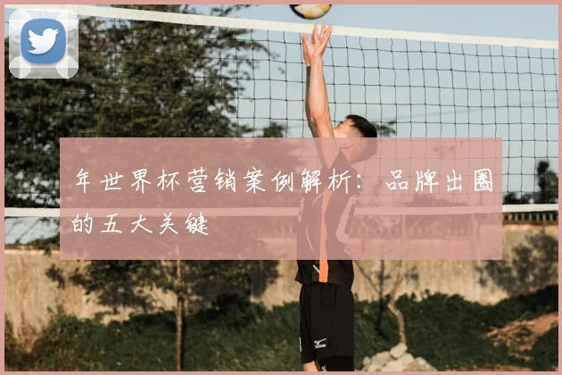 年世界杯营销案例解析:品牌出圈的五大关键