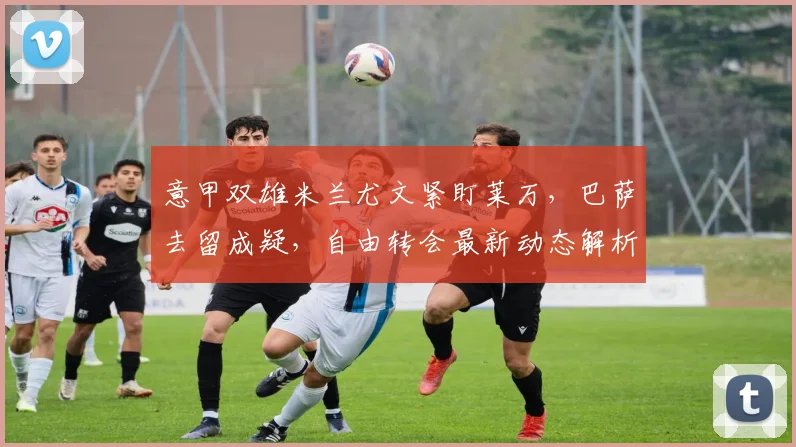 意甲双雄米兰尤文紧盯莱万，巴萨去留成疑，自由转会最新动态解析