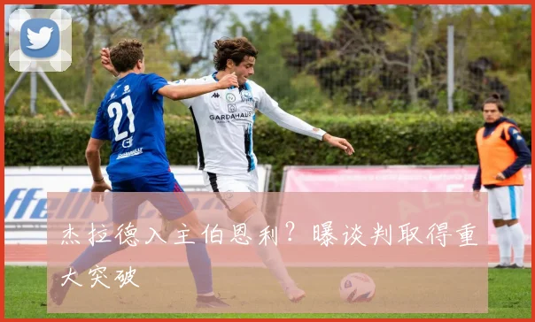杰拉德入主伯恩利？曝谈判取得重大突破