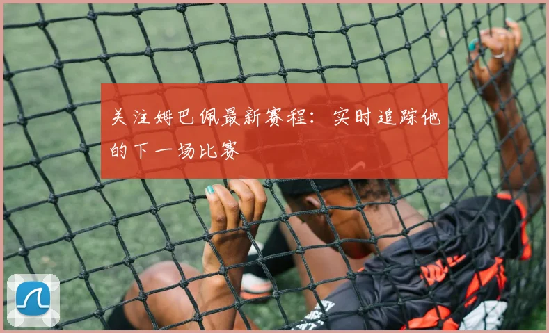 关注姆巴佩最新赛程：实时追踪他的下一场比赛